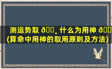测运势取 🌸 什么为用神 🕸 (算命中用神的取用原则及方法)
